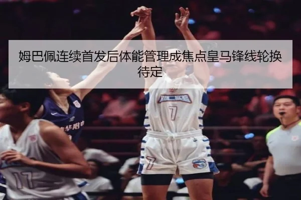 姆巴佩连续首发后体能管理成焦点皇马锋线轮换待定