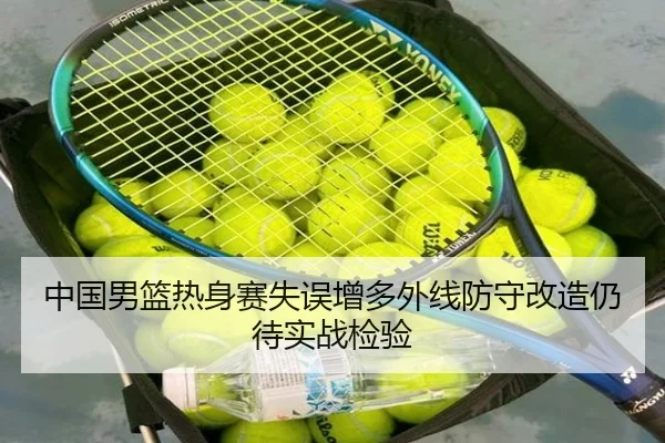 中国男篮热身赛失误增多外线防守改造仍待实战检验